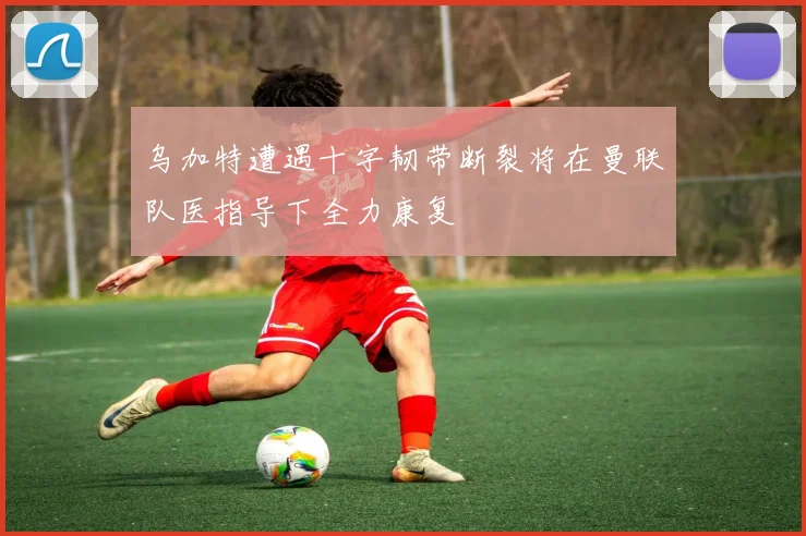 乌加特遭遇十字韧带断裂将在曼联队医指导下全力康复