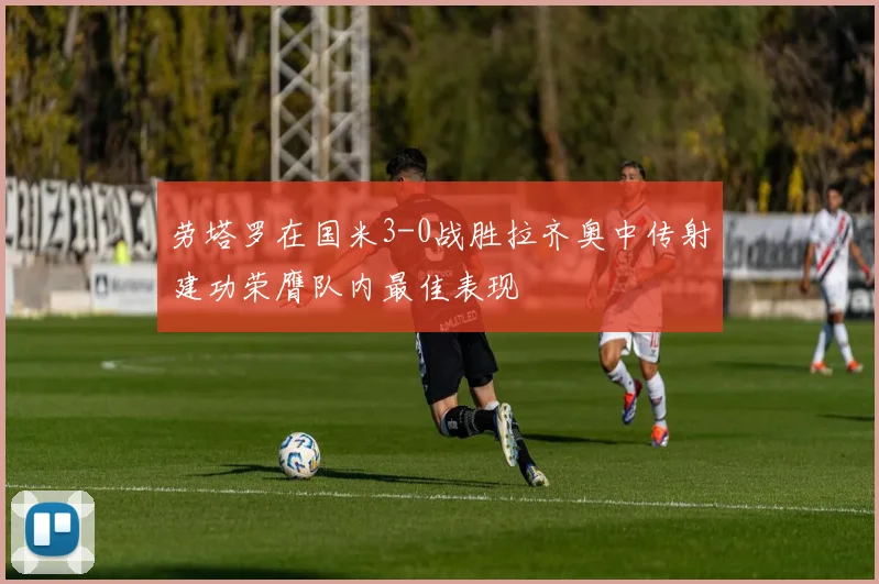 劳塔罗在国米3-0战胜拉齐奥中传射建功荣膺队内最佳表现
