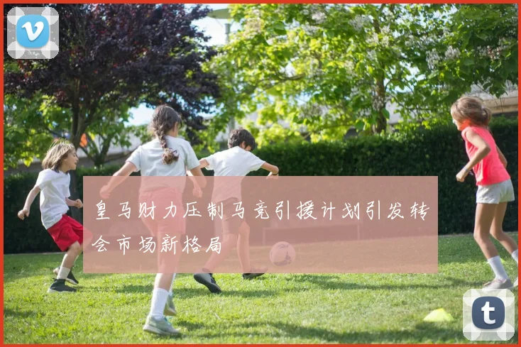 皇马财力压制马竞引援计划引发转会市场新格局