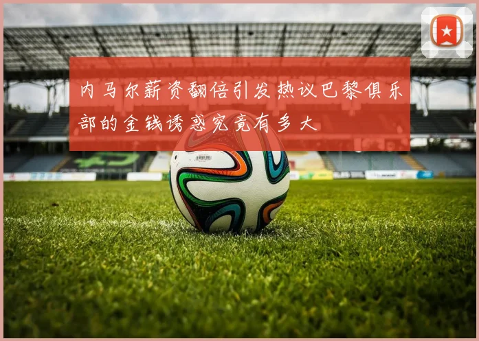 内马尔薪资翻倍引发热议巴黎俱乐部的金钱诱惑究竟有多大