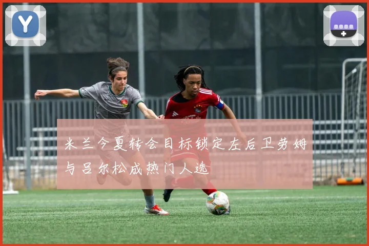 米兰今夏转会目标锁定左后卫劳姆与吕尔松成热门人选