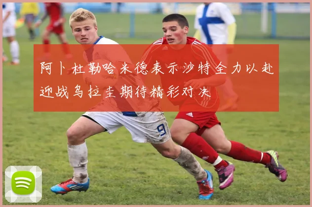 阿卜杜勒哈米德表示沙特全力以赴迎战乌拉圭期待精彩对决