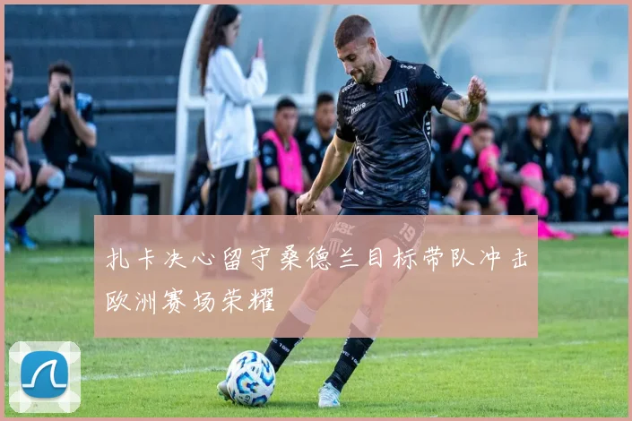 扎卡决心留守桑德兰目标带队冲击欧洲赛场荣耀