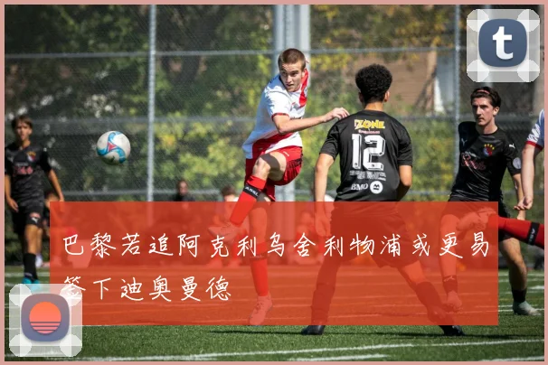 巴黎若追阿克利乌舍利物浦或更易签下迪奥曼德
