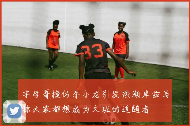 字母哥模仿李小龙引发热潮库兹马称大家都想成为文班的追随者