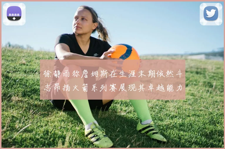 徐静雨称詹姆斯在生涯末期依然斗志昂扬火箭系列赛展现其卓越能力