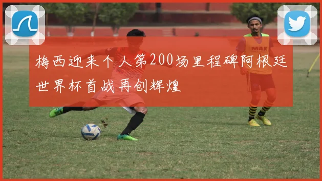 梅西迎来个人第200场里程碑阿根廷世界杯首战再创辉煌
