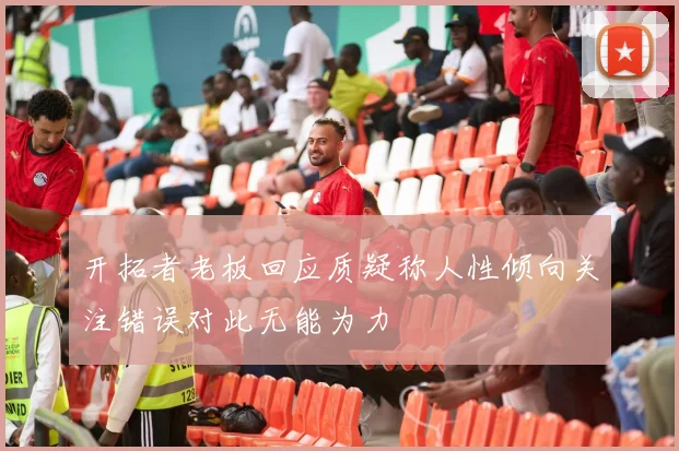 开拓者老板回应质疑称人性倾向关注错误对此无能为力