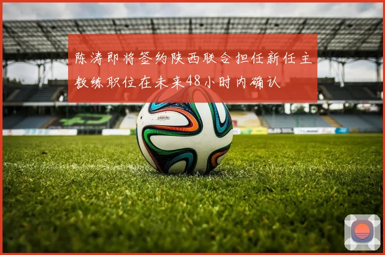 陈涛即将签约陕西联合担任新任主教练职位在未来48小时内确认