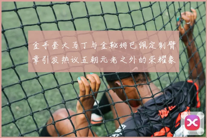 金手套大马丁与金靴姆巴佩定制臂章引发热议五朝元老之外的荣耀象征