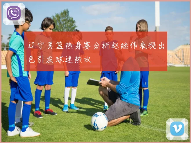 辽宁男篮热身赛分析赵继伟表现出色引发球迷热议