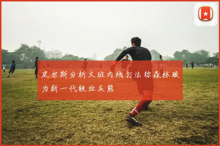 皮尔斯分析文班内线打法称森林狼为新一代铁血灰熊