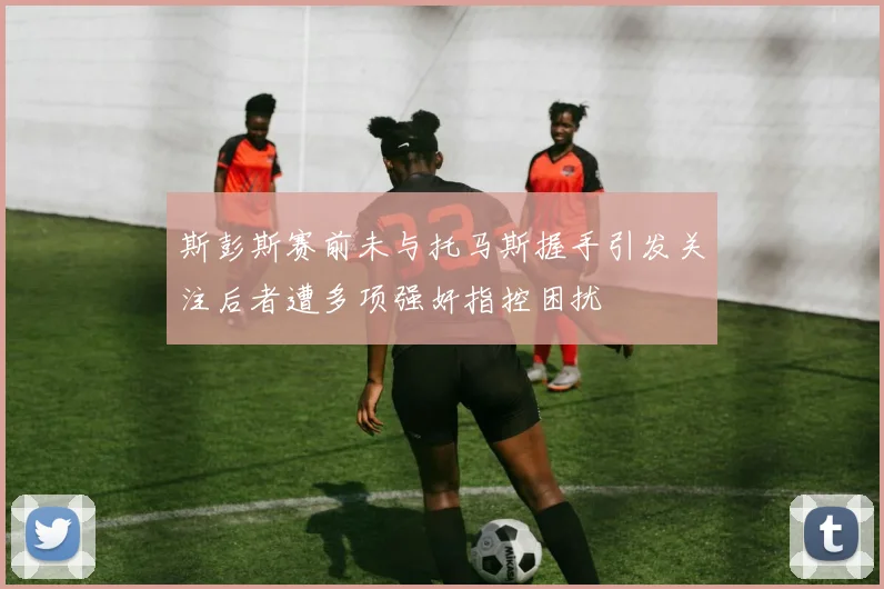斯彭斯赛前未与托马斯握手引发关注后者遭多项强奸指控困扰