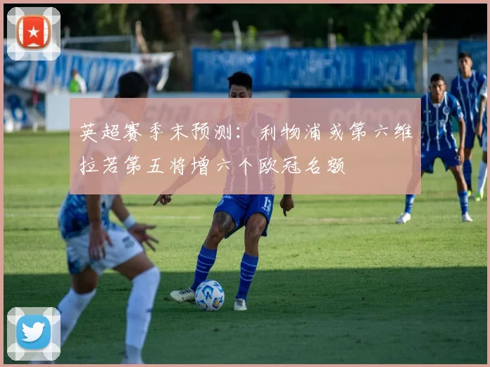 英超赛季末预测：利物浦或第六维拉若第五将增六个欧冠名额