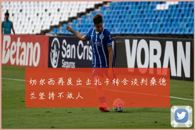 切尔西再度出击扎卡转会谈判桑德兰坚持不放人
